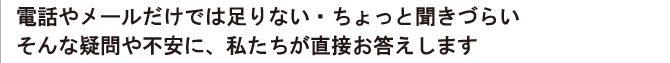 電話やメールだけでは足りない・ちょっと聞きづらい そんな疑問や不安に、私たちが直接お答えします