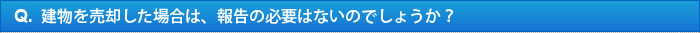 Q.建物を売却した場合は、報告の必要はないのでしょうか？