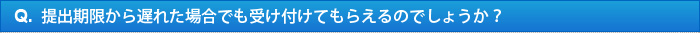 Q.提出期限から遅れた場合でも受け付けてもらえるのでしょうか？ 