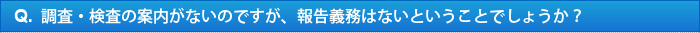 Q.調査・検査の案内がないのですが、報告義務はないということでしょうか？