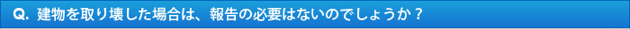 Q.建物を取り壊した場合は、報告の必要はないのでしょうか？ 