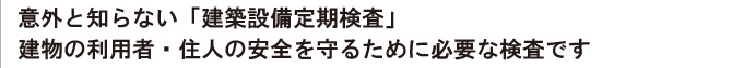 意外と知らない「建築設備定期検査」
建物の利用者・住人の安全を守るために必要な検査です