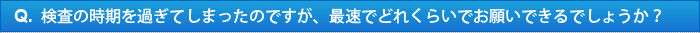 Q.検査の時期を過ぎてしまったのですが、最速でどれくらいでお願いできるでしょうか？