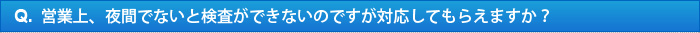 Q.営業上、夜間でないと検査ができないのですが対応してもらえますか？