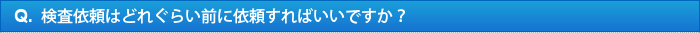 Q.検査依頼はどれぐらい前に依頼すればいいですか？ 