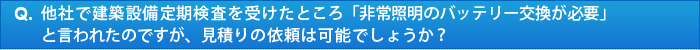 他社で建築設備定期検査を受けたところ「非常照明のバッテリー交換が必要」と言われたのですが、見積りの依頼は可能でしょうか？