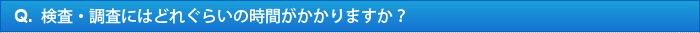 Q.検査・調査にはどれぐらいの時間がかかりますか？