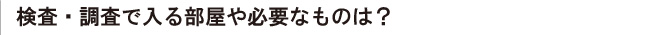 検査・調査で入る部屋や必要なものは？
