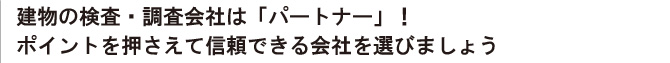 建物の検査・調査会社は「パートナー」！
ポイントを押さえて信頼できる会社を選びましょう